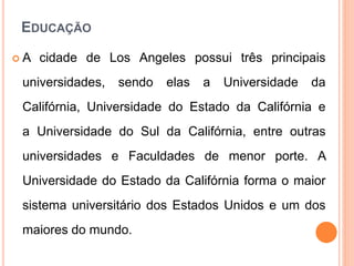 EDUCAÇÃO
 A cidade de Los Angeles possui três principais
universidades, sendo elas a Universidade da
Califórnia, Universidade do Estado da Califórnia e
a Universidade do Sul da Califórnia, entre outras
universidades e Faculdades de menor porte. A
Universidade do Estado da Califórnia forma o maior
sistema universitário dos Estados Unidos e um dos
maiores do mundo.
 
