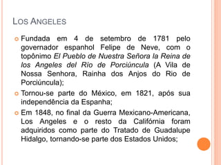 LOS ANGELES
 Fundada em 4 de setembro de 1781 pelo
governador espanhol Felipe de Neve, com o
topônimo El Pueblo de Nuestra Señora la Reina de
los Angeles del Río de Porciúncula (A Vila de
Nossa Senhora, Rainha dos Anjos do Rio de
Porciúncula);
 Tornou-se parte do México, em 1821, após sua
independência da Espanha;
 Em 1848, no final da Guerra Mexicano-Americana,
Los Angeles e o resto da Califórnia foram
adquiridos como parte do Tratado de Guadalupe
Hidalgo, tornando-se parte dos Estados Unidos;
 