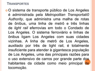 TRANSPORTES
 O sistema de transporte público de Los Angeles
é administrada pela Metropolitan Transportati0
Authority, que administra uma malha de rotas
de ônibus, uma linha de metrô e três linhas
de light rail eferrovias em todo o Condado de
Los Angeles. O sistema ferroviário e linhas de
ônibus ligam Los Angeles com suas cidades
vizinhas. A linha de metrô de Los Angeles,
auxiliado por três de light rail, é totalmente
insuficiente para atender à gigantesca população
de Los Angeles, uma das principais razões para
o uso extensivo de carros por grande parte dos
habitantes da cidade como meio principal de
locomoção.
 