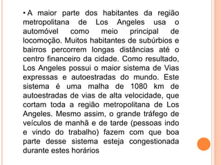 • A maior parte dos habitantes da região
metropolitana de Los Angeles usa o
automóvel como meio principal de
locomoção. Muitos habitantes de subúrbios e
bairros percorrem longas distâncias até o
centro financeiro da cidade. Como resultado,
Los Angeles possui o maior sistema de Vias
expressas e autoestradas do mundo. Este
sistema é uma malha de 1080 km de
autoestradas de vias de alta velocidade, que
cortam toda a região metropolitana de Los
Angeles. Mesmo assim, o grande tráfego de
veículos de manhã e de tarde (pessoas indo
e vindo do trabalho) fazem com que boa
parte desse sistema esteja congestionada
durante estes horários
 