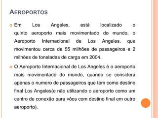 AEROPORTOS
 Em Los Angeles, está localizado o
quinto aeroporto mais movimentado do mundo, o
Aeroporto Internacional de Los Angeles, que
movimentou cerca de 55 milhões de passageiros e 2
milhões de toneladas de carga em 2004.
 O Aeroporto Internacional de Los Angeles é o aeroporto
mais movimentado do mundo, quando se considera
apenas o numero de passageiros que tem como destino
final Los Angeles(e não utilizando o aeroporto como um
centro de conexão para vôos com destino final em outro
aeroporto).
 