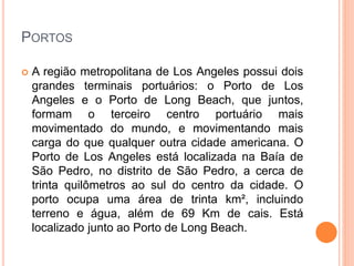 PORTOS
 A região metropolitana de Los Angeles possui dois
grandes terminais portuários: o Porto de Los
Angeles e o Porto de Long Beach, que juntos,
formam o terceiro centro portuário mais
movimentado do mundo, e movimentando mais
carga do que qualquer outra cidade americana. O
Porto de Los Angeles está localizada na Baía de
São Pedro, no distrito de São Pedro, a cerca de
trinta quilômetros ao sul do centro da cidade. O
porto ocupa uma área de trinta km², incluindo
terreno e água, além de 69 Km de cais. Está
localizado junto ao Porto de Long Beach.
 