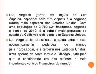  Los Angeles (forma em inglês de Los
Ángeles, espanhol para "Os Anjos") é a segunda
cidade mais populosa dos Estados Unidos. Com
uma população de 3 792 621 habitantes, segundo
o censo de 2010, é a cidade mais populosa do
estado da Califórnia e do oeste dos Estados Unidos.
 Los Angeles foi classificada a sexta cidade mais
economicamente poderosa do mundo
pela Forbes.com, e a terceira nos Estados Unidos,
atrás apenas de Nova Iorque e Chicago , fato pelo
qual é considerada um dos maiores e mais
importantes centros financeiros do mundo.
 