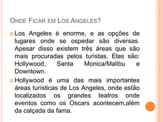 ONDE FICAR EM LOS ANGELES?
 Los Angeles é enorme, e as opções de
lugares onde se ospedar são diversas.
Apesar disso existem três áreas que são
mais procuradas pelos turistas. Elas são:
Hollywood, Santa Monica/Malibu e
Downtown.
 Hollywood é uma das mais importantes
áreas turísticas de Los Angeles, onde estão
localizados os grandes teatros onde
eventos como os Oscars acontecem,além
da calçada da fama.
 