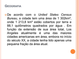 GEOGRAFIA
 De acordo com o United States Census
Bureau, a cidade tem uma área de 1 302km²,
onde 1 213,8 km² estão cobertos por terra e
88,1 quilômetros quadrados por água . Em
função da extensão de sua área total, Los
Angeles atualmente é uma das maiores
cidades americanas em área, embora no início
do século XX, a cidade tenha tido apenas uma
pequena fração da área atual.
 