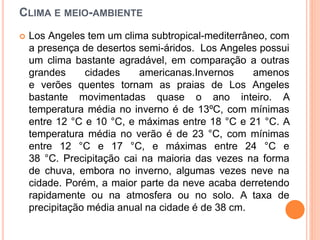 CLIMA E MEIO-AMBIENTE
 Los Angeles tem um clima subtropical-mediterrâneo, com
a presença de desertos semi-áridos. Los Angeles possui
um clima bastante agradável, em comparação a outras
grandes cidades americanas.Invernos amenos
e verões quentes tornam as praias de Los Angeles
bastante movimentadas quase o ano inteiro. A
temperatura média no inverno é de 13ºC, com mínimas
entre 12 °C e 10 °C, e máximas entre 18 °C e 21 °C. A
temperatura média no verão é de 23 °C, com mínimas
entre 12 °C e 17 °C, e máximas entre 24 °C e
38 °C. Precipitação cai na maioria das vezes na forma
de chuva, embora no inverno, algumas vezes neve na
cidade. Porém, a maior parte da neve acaba derretendo
rapidamente ou na atmosfera ou no solo. A taxa de
precipitação média anual na cidade é de 38 cm.
 