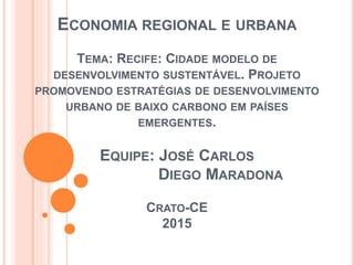 ECONOMIA REGIONAL E URBANA
TEMA: RECIFE: CIDADE MODELO DE
DESENVOLVIMENTO SUSTENTÁVEL. PROJETO
PROMOVENDO ESTRATÉGIAS DE DESENVOLVIMENTO
URBANO DE BAIXO CARBONO EM PAÍSES
EMERGENTES.
EQUIPE: JOSÉ CARLOS
DIEGO MARADONA
CRATO-CE
2015
 