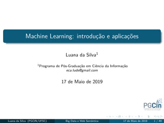 Machine Learning: introdução e aplicações
Luana da Silva1
1Programa de Pós-Graduação em Ciência da Informação
eca.luds@gmail.com
17 de Maio de 2019
Luana da Silva (PGCIN/UFSC) Big Data e Web Semântica 17 de Maio de 2019 1 / 49
 