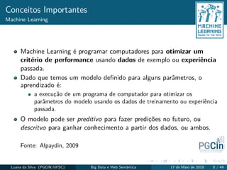 Conceitos Importantes
Machine Learning
Machine Learning é programar computadores para otimizar um
critério de performance usando dados de exemplo ou experiência
passada.
Dado que temos um modelo deﬁnido para alguns parâmetros, o
aprendizado é:
a execução de um programa de computador para otimizar os
parâmetros do modelo usando os dados de treinamento ou experiência
passada.
O modelo pode ser preditivo para fazer predições no futuro, ou
descritvo para ganhar conhecimento a partir dos dados, ou ambos.
Fonte: Alpaydin, 2009
Luana da Silva (PGCIN/UFSC) Big Data e Web Semântica 17 de Maio de 2019 8 / 49
 