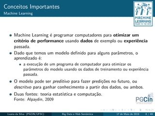 Conceitos Importantes
Machine Learning
Machine Learning é programar computadores para otimizar um
critério de performance usando dados de exemplo ou experiência
passada.
Dado que temos um modelo deﬁnido para alguns parâmetros, o
aprendizado é:
a execução de um programa de computador para otimizar os
parâmetros do modelo usando os dados de treinamento ou experiência
passada.
O modelo pode ser preditivo para fazer predições no futuro, ou
descritvo para ganhar conhecimento a partir dos dados, ou ambos.
Duas fontes: teoria estatística e computação.
Fonte: Alpaydin, 2009
Luana da Silva (PGCIN/UFSC) Big Data e Web Semântica 17 de Maio de 2019 8 / 49
 