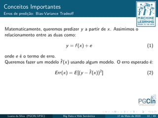Conceitos Importantes
Erros de predição: Bias-Variance Tradeoﬀ
Matematicamente, queremos predizer y a partir de x. Assimimos o
relacionamento entre as duas como:
y = f (x) + e (1)
onde e é o termo de erro.
Queremos fazer um modelo ˆf (x) usando algum modelo. O erro esperado é:
Err(x) = E[(y − ˆf (x))2
] (2)
Luana da Silva (PGCIN/UFSC) Big Data e Web Semântica 17 de Maio de 2019 10 / 49
 
