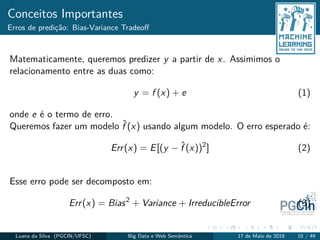 Conceitos Importantes
Erros de predição: Bias-Variance Tradeoﬀ
Matematicamente, queremos predizer y a partir de x. Assimimos o
relacionamento entre as duas como:
y = f (x) + e (1)
onde e é o termo de erro.
Queremos fazer um modelo ˆf (x) usando algum modelo. O erro esperado é:
Err(x) = E[(y − ˆf (x))2
] (2)
Esse erro pode ser decomposto em:
Err(x) = Bias2
+ Variance + IrreducibleError (3)
Luana da Silva (PGCIN/UFSC) Big Data e Web Semântica 17 de Maio de 2019 10 / 49
 