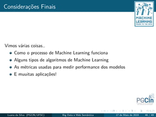 Considerações Finais
Vimos várias coisas..
Como o processo de Machine Learning funciona
Alguns tipos de algoritmos de Machine Learning
As métricas usadas para medir performance dos modelos
E muuitas aplicações!
Luana da Silva (PGCIN/UFSC) Big Data e Web Semântica 17 de Maio de 2019 46 / 49
 