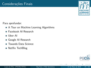 Considerações Finais
Para aprofundar:
A Tour on Machine Learning Algorithms
Facebook AI Research
Uber AI
Google AI Research
Towards Data Science
Netﬂix TechBlog
Luana da Silva (PGCIN/UFSC) Big Data e Web Semântica 17 de Maio de 2019 47 / 49
 