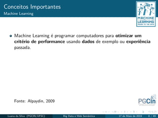Conceitos Importantes
Machine Learning
Machine Learning é programar computadores para otimizar um
critério de performance usando dados de exemplo ou experiência
passada.
Fonte: Alpaydin, 2009
Luana da Silva (PGCIN/UFSC) Big Data e Web Semântica 17 de Maio de 2019 8 / 49
 