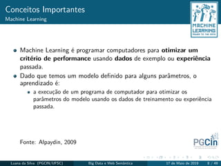 Conceitos Importantes
Machine Learning
Machine Learning é programar computadores para otimizar um
critério de performance usando dados de exemplo ou experiência
passada.
Dado que temos um modelo deﬁnido para alguns parâmetros, o
aprendizado é:
a execução de um programa de computador para otimizar os
parâmetros do modelo usando os dados de treinamento ou experiência
passada.
Fonte: Alpaydin, 2009
Luana da Silva (PGCIN/UFSC) Big Data e Web Semântica 17 de Maio de 2019 8 / 49
 