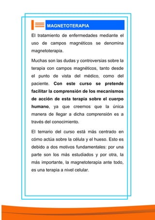 MAGNETOTERAPIA
El tratamiento de enfermedades mediante el
uso de campos magnéticos se denomina
magnetoterapia.
Muchas son las dudas y controversias sobre la
terapia con campos magnéticos, tanto desde
el punto de vista del médico, como del
paciente. Con este curso se pretende
facilitar la comprensión de los mecanismos
de acción de esta terapia sobre el cuerpo
humano, ya que creemos que la única
manera de llegar a dicha comprensión es a
través del conocimiento.
El temario del curso está más centrado en
cómo actúa sobre la célula y el hueso. Esto es
debido a dos motivos fundamentales: por una
parte son los más estudiados y por otra, la
más importante, la magnetoterapia ante todo,
es una terapia a nivel celular.
 