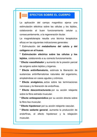 La aplicación del campo magnético ejerce una
estimulación eléctrica sobre las células y los tejidos,
colaborando al buen funcionamiento celular y,
consecuentemente, a la regeneración tisular.
La magnetoterapia resulta una técnica terapéutica
eficaz en las siguientes indicaciones generales:
* Estimulación del metabolismo del calcio y del
colágeno en el hueso.
* Estimulación eléctrica sobre las células y los
tejidos, colaborando a su correcto funcionamiento.
* Efecto vasodilatador y aumento de la presión parcial
de oxígeno sobre tejidos y órganos.
* Efecto antiinflamatorio, estimula la liberación de
sustancias antiinflamatorias naturales del organismo,
empleándose en casos agudos y crónicos.
* Efecto analgésico, actúa sobre las terminaciones
nerviosas y la liberación de endorfinas.
* Efecto descontracturante por su acción relajante
sobre la fibra estriada muscular.
* Efecto antiespasmódico por su acción directa sobre
la fibra lisa muscular.
* Efecto hipotensor por su acción relajante vascular.
* Efecto sedante general, aumenta la producción de
endorfinas, el efecto hipotensor y la relajación
muscular.
EFECTOS SOBRE EL CUERPO
 
