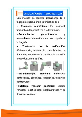 APLICACIONES TERAPÉUTICAS
Son muchas las posibles aplicaciones de la
magnetoterapia, pero los principales son:
- Procesos reumáticos: En especial,
artropatías degenerativas e inflamatorias.
- Reumatismos periarticulares y
musculares traumáticas en fase aguda o
subaguda.
- Trastornos de la osificación:
Osteoporosis, retardo de consolidación de
fracturas, seudoartrosis, acelera la curación
desde los primeros días.
- Traumatología, medicina deportiva:
contusiones, esguinces, luxaciones, tendinitis,
contracturas.
- Patología vascular periférica: úlceras
varicosas, posflebíticas, postraumáticas y de
decúbito. Varices.
 