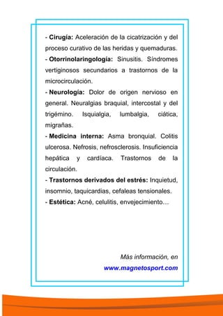 - Cirugía: Aceleración de la cicatrización y del
proceso curativo de las heridas y quemaduras.
- Otorrinolaringología: Sinusitis. Síndromes
vertiginosos secundarios a trastornos de la
microcirculación.
- Neurología: Dolor de origen nervioso en
general. Neuralgias braquial, intercostal y del
trigémino. Isquialgia, lumbalgia, ciática,
migrañas.
- Medicina interna: Asma bronquial. Colitis
ulcerosa. Nefrosis, nefrosclerosis. Insuficiencia
hepática y cardíaca. Trastornos de la
circulación.
- Trastornos derivados del estrés: Inquietud,
insomnio, taquicardias, cefaleas tensionales.
- Estética: Acné, celulitis, envejecimiento…
Más información, en
www.magnetosport.com
 