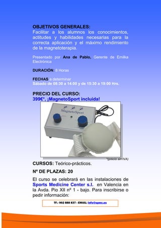 OBJETIVOS GENERALES:
Facilitar a los alumnos los conocimientos,
actitudes y habilidades necesarias para la
correcta aplicación y el máximo rendimiento
de la magnetoterapia.
Presentado por Ana de Pablo, Gerente de Emilka
Electrónica
DURACIÓN: 8 Horas
FECHAS a determinar
Sábado de 08:30 a 14:00 y de 15:30 a 19:00 Hrs.
PRECIO DEL CURSO:
399€*, ¡MagnetoSport incluida!
*(precio sin IVA)
CURSOS: Teórico-prácticos.
Nº DE PLAZAS: 20
El curso se celebrará en las instalaciones de
Sports Medicine Center s.l. en Valencia en
la Avda. Pio XII nº 1 - bajo. Para inscribirse o
pedir información:
TF.- 902 888 837 - EMAIL: info@spmc.es
 