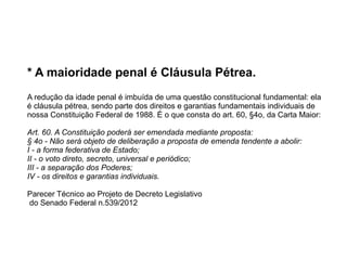 * A maioridade penal é Cláusula Pétrea.
A redução da idade penal é imbuída de uma questão constitucional fundamental: ela
é cláusula pétrea, sendo parte dos direitos e garantias fundamentais individuais de
nossa Constituição Federal de 1988. É o que consta do art. 60, §4o, da Carta Maior:
Art. 60. A Constituição poderá ser emendada mediante proposta:
§ 4o - Não será objeto de deliberação a proposta de emenda tendente a abolir:
I - a forma federativa de Estado;
II - o voto direto, secreto, universal e periódico;
III - a separação dos Poderes;
IV - os direitos e garantias individuais.
Parecer Técnico ao Projeto de Decreto Legislativo
do Senado Federal n.539/2012
 