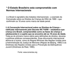 i) o Brasil é signatário dos tratados internacionais - a exemplo da
Convenção sobre os Direitos da Criança da ONU de 1989 – que
confirmam os 18 anos como marco de idade penal;
ii) A Convenção Internacional sobre os Direitos da Criança –
ratificada internamente pelo Decreto 99.710/90 – estabelece que
criança (no Brasil, compreendida como as fases de criança e
adolescente) é o sujeito que se encontra até os 18 anos de idade.
Trata-se do primeiro marco etário para definições de direitos, deveres
e políticas públicas correspondentes. Esse documento internacional
alinha-se a outros, como as Regras Mínimas das Nações Unidas para
a Administração da Justiça de Menores (Regras de Beijing, 1985) e as
Diretrizes das Nações Unidas para a Prevenção da Delinquência
Juvenil (Diretrizes de Riad, 1990).
* O Estado Brasileiro esta comprometido com
Normas Internacionais
Fonte: www.conectas.org
 
