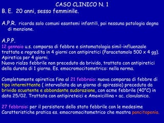 CASO CLINICO N. 1 E.  20 anni, sesso femminile. A.P.R.   ricorda solo comuni esantemi infantili, poi nessuna patologia degna di menzione. A.P.P.  12 gennaio  u.s. comparsa di febbre e sintomatologia simil-influenzale trattata e regredita in 4 giorni con antipiretici (Paracetamolo 500 x 4 gg). Apiretica per 4 giorni. Nuovo rialzo febbrile non preceduto da brivido, trattato con antipiretici della durata di 1 giorno. Es. emocromocitometrico: nella norma. Completamente apiretica fino al  21 febbraio : nuova comparsa di febbre di tipo intermittente  ( intervallata da un giorno di apiressia) preceduta da brivido scuotente e abbondante sudorazione , con acme febbrile (40°C) in data 25/02. Trattata con antipireteici e Amoxicillina + ac. clavulanico.  27 febbraio : per il persistere dello stato febbrile con le medesime Caratteristiche pratica es. emocromocitometrico che mostra  pancitopenia.   