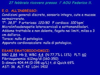 27 febbraio ricovero presso  l’ AOU Federico II. E.O. ALL’INGRESSO: Condizioni generali discrete, sensorio integro, cute e mucose normoirrorate. T ° :  38,5°   P arteriosa:  120/80   F cardiaca:  100  bpm’  Microlinfoadenopatie laterocervicali e sottomandibolari.  Addome trattabile e non dolente, fegato nei limiti, milza a 3 cm dall’arco. Torace: nulla di patologico. Apparato cardiovascolare: nulla di patologico. ESAMI   EMATOBIOCHIMICI: RBC:  2,84   Hb  9  WBC:  4,4   (N 77,7% L 13%)  PLT:  60 Fibrinogenemia: 612mg/dl (160-350) D-dimero 404,44 (0-198 ug/L) t. di Quick 69%  AST: 36  ALT: 42  LDH: 1402  