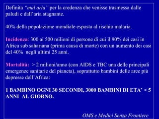 Definita  “mal aria”  per la credenza che venisse trasmessa dalle paludi e dall’aria stagnante . 40% della popolazione mondiale esposta al rischio malaria. Incidenza :  300 ai 500 milioni di persone di cui il 90% dei casi in Africa sub sahariana (prima causa di morte) con un aumento dei casi del 40%  negli ultimi 25 anni. Mortalità:   > 2 milioni/anno (con AIDS e TBC una delle principali emergenze sanitarie del pianeta), soprattutto bambini delle aree più depresse dell’Africa:  1 BAMBINO OGNI 30 SECONDI, 3000 BAMBINI DI ETA’ < 5 ANNI  AL GIORNO. OMS e Medici Senza Frontiere 
