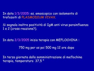 In data  1/3/2005 : es. emoscopico con isolamento di trofozoiti di  PLASMODIUM VIVAX. Si segnala inoltre positività di IgM anti virus parainfluenza 1 e 2 (cross-reazione?). In data  2/3/2005  inizia terapia con MEFLOCHINA :  750 mg per os poi 500 mg 12 ore dopo  In terza giornata dalla somministrazione di meflochina terapia, t emperatura  37,5 ° 