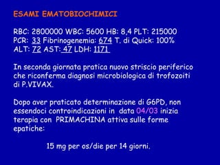 ESAMI EMATOBIOCHIMICI RBC: 2800000 WBC: 5600 HB: 8,4 PLT: 215000 PCR:   33  Fibrinogenemia:  674  T. di Quick: 100% ALT:  72  AST:  47  LDH:  1171  In seconda giornata pratica nuovo striscio periferico che riconferma diagnosi microbiologica di trofozoiti  di P.VIVAX. Dopo aver praticato determinazione di G6PD, non essendoci controindicazioni in  data  04/03  inizia  terapia con  PRIMACHINA attiva sulle forme epatiche: 15 mg per os/die per 14 giorni. 