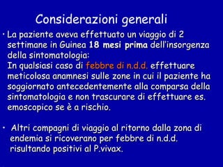 Considerazioni generali La paziente aveva effettuato un viaggio di 2  settimane in Guinea  18 mesi prima  dell’insorgenza  della sintomatologia: In qualsiasi caso di  febbre di n.d.d.  effettuare  meticolosa anamnesi sulle zone in cui il paziente ha soggiornato antecedentemente alla comparsa della sintomatologia e non trascurare di effettuare es. emoscopico se è a rischio. Altri compagni di viaggio al ritorno dalla zona di endemia si ricoverano per febbre di n.d.d. risultando positivi al P.vivax. 
