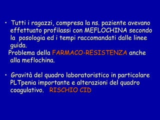 Tutti i ragazzi, compresa la ns. paziente avevano effettuato profilassi con MEFLOCHINA secondo la  posologia ed i tempi raccomandati dalle linee  guida.  Problema della  FARMACO-RESISTENZA  anche  alla meflochina. Gravità del quadro laboratoristico in particolare PLTpenia importante e alterazioni del quadro  coagulativo.  RISCHIO CID 