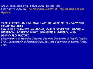 Am. J. Trop. Med. Hyg., 68(2), 2003, pp. 159-160 Copyright © 2003 by  The American Society of  Tropical  Medicine and  Hygiene CASE REPORT: AN UNUSUAL LATE RELAPSE OF  PLASMODIUM VIVAX  MALARIA  EMANUELE DURANTE MANGONI, CARLO SEVERINI, MICHELA MENEGON, ROBERTO ROMI, GIUSEPPE RUGGIERO, AND GIANCARLO MAJORI  Dipartimento di Medicina Interna, Seconda Università   di Napoli, Naples, Italy; Laboratorio di Parassitologia, Istituto   Superiore di Sanità, Rome, Italy   