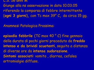 C.S. 56 anni M  Giunge alla ns osservazione in data 10.03.05 riferendo la comparsa di febbre intermittente ( ogni 3 giorni ) ,  con Tc max 39° C ,  da circa 15 gg.  Anamnesi Patologica Prossima:  episodio febbrile  (TC max 40  ° C) f ine gennaio della durata di pochi giorni preceduto da  freddo intenso e da brividi scuotenti , seguito a distanza di diverse ore da  intensa sudorazione . Sintomi associati : vomito , diarrea, cefalea artromialgie diffuse. 