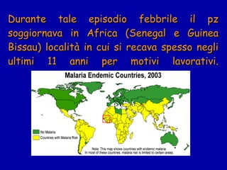 Durante tale episodio febbrile il pz soggiornava in Africa (Senegal e Guinea Bissau) località in cui si recava spesso negli ultimi 11 anni per motivi lavorativi. 
