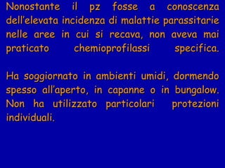 Nonostante il pz fosse a conoscenza dell’elevata incidenza di malattie parassitarie nelle aree in cui si recava, non aveva mai praticato chemioprofilassi specifica. Ha soggiornato in ambienti umidi, dormendo spesso all’aperto, in capanne o in bungalow. Non ha utilizzato particolari  protezioni individuali.  