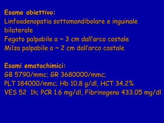 Esame obiettivo:   Linfoadenopatia sottomandibolare e inguinale bilaterale Fegato palpabile a ~ 3 cm dall’arco costale Milza palpabile a ~ 2 cm dall’arco costale Esami ematochimici: GB 5790/mmc; GR 3680000/mmc;  PLT 184000/mmc; Hb 10.8 g/dl, HCT 34.2% VES 52  1h; PCR 1.6 mg/dl, Fibrinogeno 433.05 mg/dl 