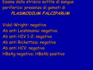 Esame dello striscio sottile di sangue periferico: presenza di gameti di    PLASMODIUM FALCIPARUM Vidal-Wright: negativo Ab anti Leishmania: negativo Ab anti HIV 1-2: negativo Ab anti Rickettsia: negativo Ab anti HCV: negativo HBsAg negativo; HBsAb positivo 
