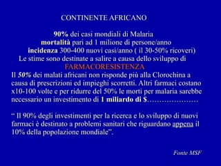 CONTINENTE AFRICANO   90%  dei casi mondiali di Malaria   mortalità  pari ad 1 milione di persone/anno   incidenza  300-400 nuovi casi/anno ( il 30-50% ricoveri)   Le stime sono destinate a salire a causa dello sviluppo di   FARMACORESISTENZA   Il  50%  dei malati africani non risponde più alla Clorochina a causa di prescrizioni ed impieghi scorretti. Altri farmaci costano x10-100 volte e per ridurre del 50% le morti per malaria sarebbe necessario un investimento di  1 miliardo di  $ ………………… “ Il 90% degli investimenti per la ricerca e lo sviluppo di nuovi farmaci è destinato a problemi sanitari che riguardano  appena  il 10% della popolazione mondiale”. Fonte MSF 