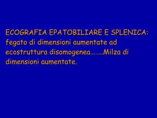 ECOGRAFIA EPATOBILIARE E SPLENICA: fegato di dimensioni aumentate ad ecostruttura disomogenea……..Milza di dimensioni aumentate. 