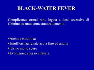 BLACK-WATER FEVER Complicanza ormai rara, legata a dosi eccessive di Chinino assunto come autotrattamento. Anemia emolitica Insufficienza renale acuta fino ad anuria Urine molto scure Evoluzione spesso infausta. 