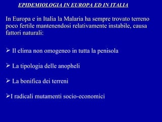   EPIDEMIOLOGIA IN EUROPA ED IN ITALIA   In Europa e in Italia la Malaria ha sempre trovato terreno poco fertile mantenendosi relativamente instabile, causa fattori naturali: Il clima non omogeneo in tutta la penisola La tipologia delle anopheli La bonifica dei terreni   I radicali mutamenti socio-economici 
