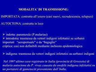   MODALITA’ DI TRASMISSIONE: IMPORTATA: contratta all’estero (casi nuovi, recrudescenza, relapses) AUTOCTONA: contratta in loco indotta: parenterale (P.malariae) introdotta: trasmessa da vettori indigeni infettatisi su serbatoi  importati  “aeroportuale” o da “bagaglio”  criptica: casi non definibili mediante inchiesta epidemiologica indigena: trasmessa da vettori indigeni infettatisi su serbatoi indigeni Nel 1997 ultimo caso registrato in Italia (provincia di Grosseto) di malaria autoctona da P. vivax causata da anofele indigena infettatisi su un portatore di gametociti proveniente dall’India. 