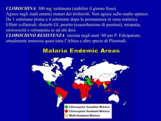 CLOROCHINA : 300 mg /settimana (stabilire il giorno fisso) Agisce sugli stadi ematici maturi dei trofozoiti. Non agisce sullo stadio epatico. Da 1 settimane prima a 4 settimane dopo la permanenza in zona malarica Effetti collaterali: disturbi GI, prurito (esacerbazione di psoriasi), miopatia, ototossicità e retinopatia se ad alti dosi. CLOROCHINO RESISTENZA :  iniziata negli anni ’60 per P. Falciparum; attualmente interessa quasi tutta l’Africa e altre specie di Plasmodi. 