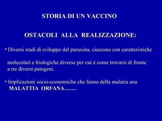 STORIA DI UN VACCINO OSTACOLI  ALLA  REALIZZAZIONE: Diversi stadi di sviluppo del parassita, ciascuno con caratteristiche  molecolari e biologiche diverse per cui è come trovarsi di fronte a tre diversi patogeni. Implicazioni socio-economiche che fanno della malaria una  MALATTIA  ORFANA……. 