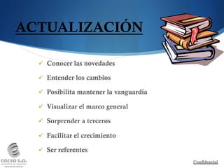 ACTUALIZACIÓN

  ü  Conocer las novedades

  ü  Entender los cambios

  ü  Posibilita mantener la vanguardia

  ü  Visualizar el marco general

  ü  Sorprender a terceros

  ü  Facilitar el crecimiento

  ü  Ser referentes
 