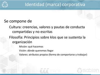 Identidad (marca) corporativa
Se compone de
Cultura: creencias, valores y pautas de conducta
compartidas y no escritas
Filosofía: Principios sobre klos que se sustenta la
organización
Misión: qué hacemos
Visión: dónde queremos llegar
Valores: atributos propios (forma de comportarse y trabajar)
 