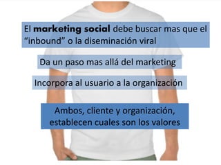 El marketing social debe buscar mas que el
“inbound” o la diseminación viral
Da un paso mas allá del marketing
Incorpora al usuario a la organización
Ambos, cliente y organización,
establecen cuales son los valores
 
